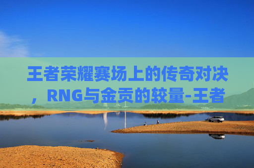 王者荣耀赛场上的传奇对决,RNG与金贡的较量-王者荣耀rng和金贡谁厉害 王者荣耀赛场上的传奇对决,RNG与金贡的较量-王者荣耀rng和金贡谁厉害