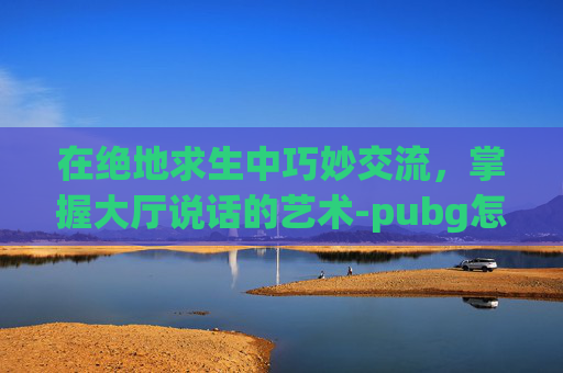 在绝地求生中巧妙交流,掌握大厅说话的艺术-pubg怎么在大厅里说话 在绝地求生中巧妙交流,掌握大厅说话的艺术-pubg怎么在大厅里说话