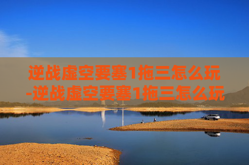 逆战虚空要塞1拖三怎么玩-逆战虚空要塞1拖三怎么玩的