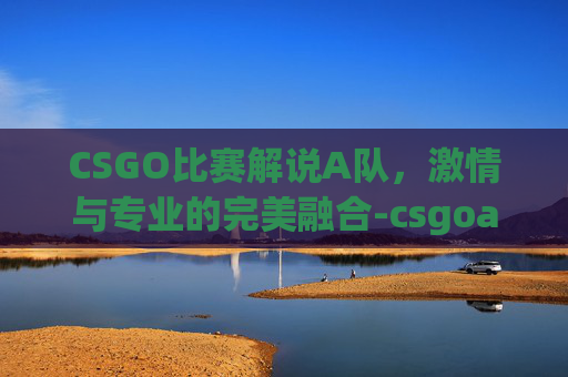 CSGO比赛解说A队，激情与专业的完美融合-csgoa队比赛视频