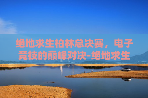 绝地求生柏林总决赛,电子竞技的巅峰对决-绝地求生柏林比赛直播 绝地求生柏林总决赛,电子竞技的巅峰对决-绝地求生柏林比赛直播