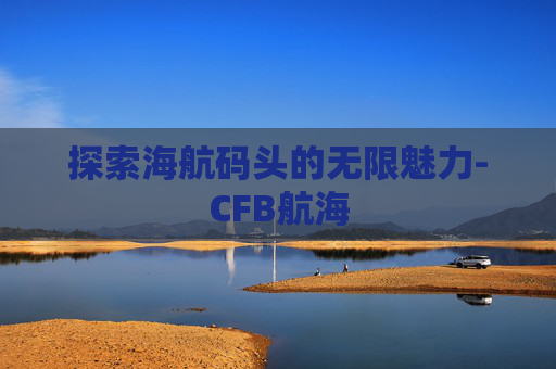 探索海航码头的无限魅力-CFB航海 探索海航码头的无限魅力-CFB航海