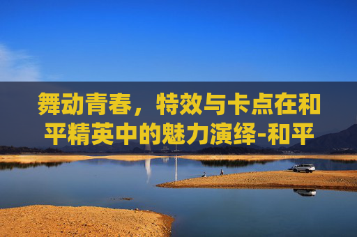 舞动青春,特效与卡点在和平精英中的魅力演绎-和平精英舞蹈卡点视频 舞动青春,特效与卡点在和平精英中的魅力演绎-和平精英舞蹈卡点视频