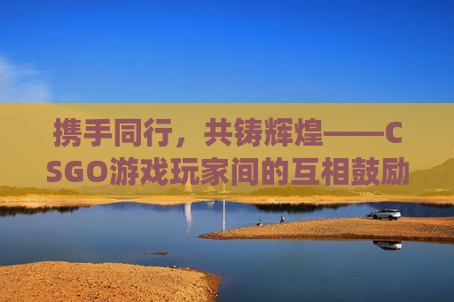 携手同行,共铸辉煌——CSGO游戏玩家间的互相鼓励-csgo游戏玩家互相鼓励怎么办 携手同行,共铸辉煌——CSGO游戏玩家间的互相鼓励-csgo游戏玩家互相鼓励怎么办