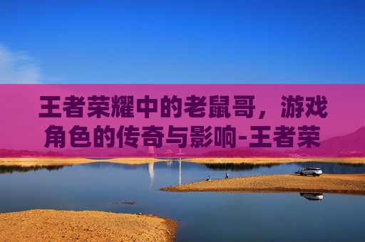 王者荣耀中的老鼠哥,游戏角色的传奇与影响-王者荣耀的老鼠哥是谁 王者荣耀中的老鼠哥,游戏角色的传奇与影响-王者荣耀的老鼠哥是谁