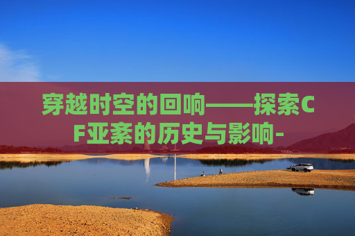 穿越时空的回响——探索CF亚紊的历史与影响-