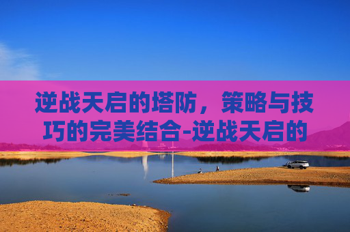逆战天启的塔防，策略与技巧的完美结合-逆战天启的塔防怎么用啊