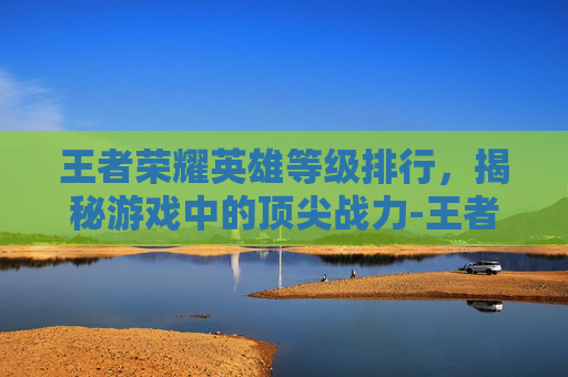王者荣耀英雄等级排行,揭秘游戏中的顶尖战力-王者荣耀英雄等级排行榜 王者荣耀英雄等级排行,揭秘游戏中的顶尖战力-王者荣耀英雄等级排行榜