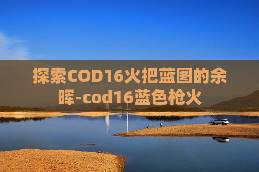 探索COD16火把蓝图的余晖-cod16蓝色枪火 探索COD16火把蓝图的余晖-cod16蓝色枪火