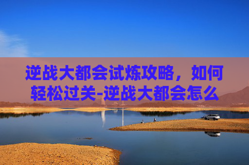 逆战大都会试炼攻略,如何轻松过关-逆战大都会怎么快速通关 逆战大都会试炼攻略,如何轻松过关-逆战大都会怎么快速通关