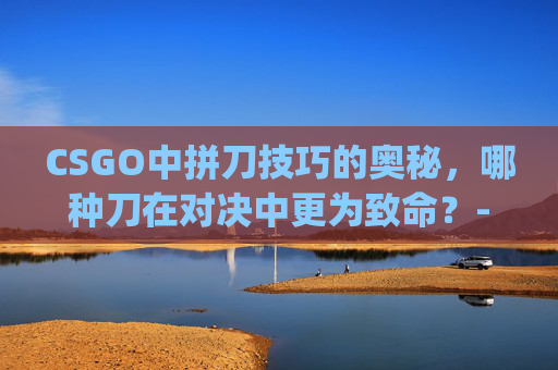 CSGO中拼刀技巧的奥秘,哪种刀在对决中更为致命?-csgo拼刀里什么刀厉害一点 CSGO中拼刀技巧的奥秘,哪种刀在对决中更为致命?-csgo拼刀里什么刀厉害一点