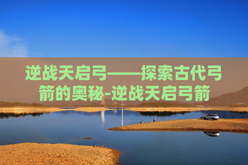 逆战天启弓——探索古代弓箭的奥秘-逆战天启弓箭 逆战天启弓——探索古代弓箭的奥秘-逆战天启弓箭