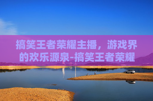 搞笑王者荣耀主播,游戏界的欢乐源泉-搞笑王者荣耀主播有哪些 搞笑王者荣耀主播,游戏界的欢乐源泉-搞笑王者荣耀主播有哪些