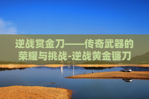 逆战赏金刀——传奇武器的荣耀与挑战-逆战黄金镰刀在哪里领取 逆战赏金刀——传奇武器的荣耀与挑战-逆战黄金镰刀在哪里领取