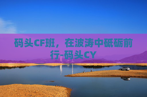 码头CF班,在波涛中砥砺前行-码头CY 码头CF班,在波涛中砥砺前行-码头CY