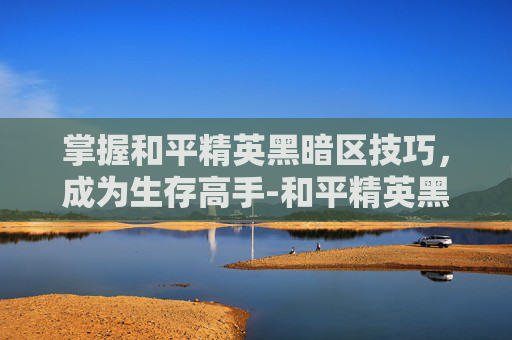 掌握和平精英黑暗区技巧,成为生存高手-和平精英黑暗模式怎么没有了 掌握和平精英黑暗区技巧,成为生存高手-和平精英黑暗模式怎么没有了