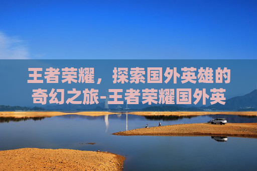 王者荣耀，探索国外英雄的奇幻之旅-王者荣耀国外英雄有哪些