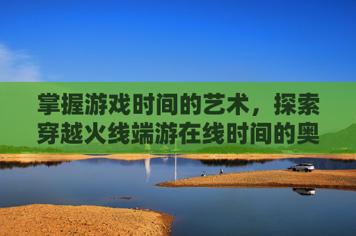 掌握游戏时间的艺术,探索穿越火线端游在线时间的奥秘-cf端游在线时间查询官网 掌握游戏时间的艺术,探索穿越火线端游在线时间的奥秘-cf端游在线时间查询官网