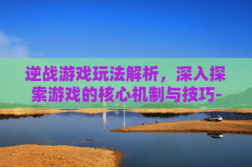 逆战游戏玩法解析，深入探索游戏的核心机制与技巧-逆战游戏玩法介绍