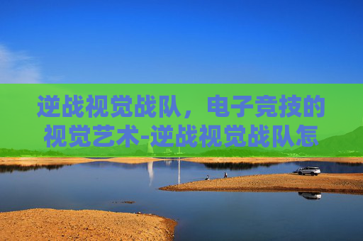 逆战视觉战队，电子竞技的视觉艺术-逆战视觉战队怎么退出