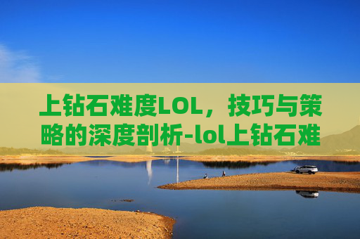 上钻石难度LOL,技巧与策略的深度剖析-lol上钻石难吗 上钻石难度LOL,技巧与策略的深度剖析-lol上钻石难吗