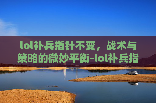 lol补兵指针不变,战术与策略的微妙平衡-lol补兵指针不变怎么回事 lol补兵指针不变,战术与策略的微妙平衡-lol补兵指针不变怎么回事