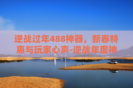 逆战过年488神器,新春特惠与玩家心声-逆战年度神器 逆战过年488神器,新春特惠与玩家心声-逆战年度神器