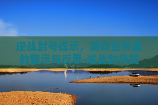 逆战封号提示,游戏世界里的警示与反思-逆战封号提示怎么解除 逆战封号提示,游戏世界里的警示与反思-逆战封号提示怎么解除