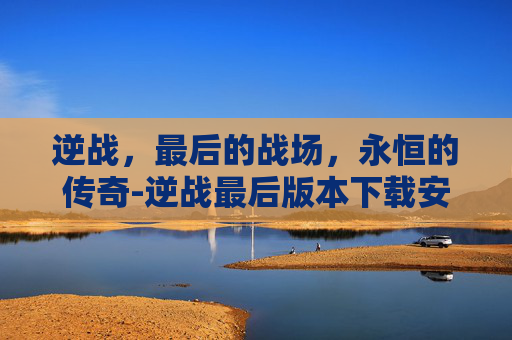 逆战,最后的战场,永恒的传奇-逆战最后版本下载安装 逆战,最后的战场,永恒的传奇-逆战最后版本下载安装