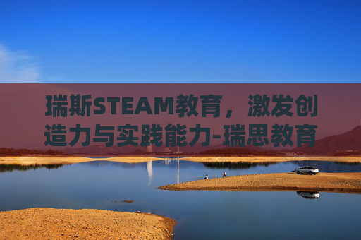 瑞斯STEAM教育,激发创造力与实践能力-瑞思教育 瑞斯STEAM教育,激发创造力与实践能力-瑞思教育