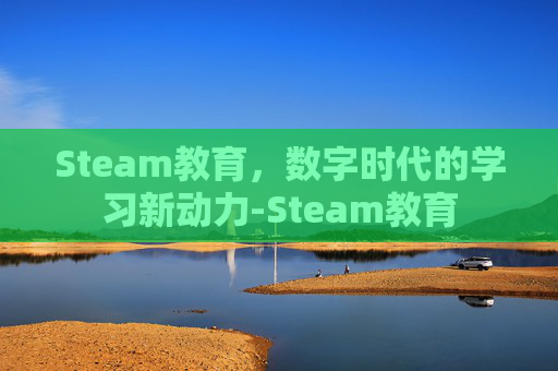 Steam教育,数字时代的学习新动力-Steam教育 Steam教育,数字时代的学习新动力-Steam教育