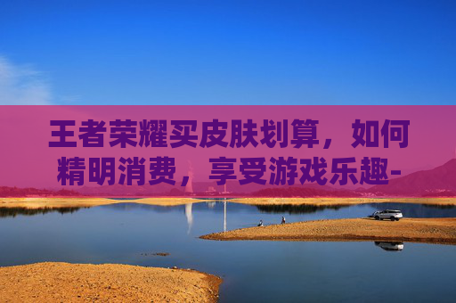 王者荣耀买皮肤划算,如何精明消费,享受游戏乐趣-王者荣耀 买皮肤 便宜 王者荣耀买皮肤划算,如何精明消费,享受游戏乐趣-王者荣耀 买皮肤 便宜