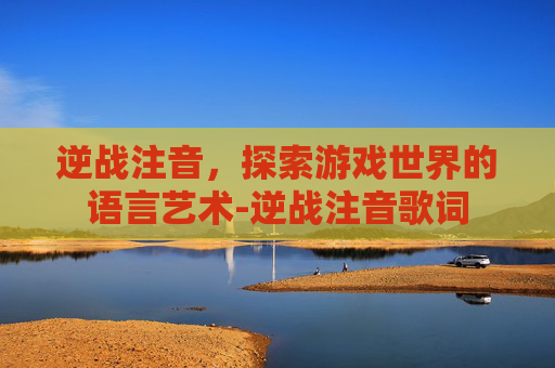 逆战注音,探索游戏世界的语言艺术-逆战注音歌词 逆战注音,探索游戏世界的语言艺术-逆战注音歌词
