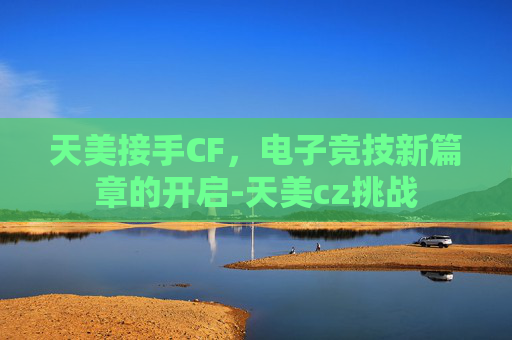 天美接手CF，电子竞技新篇章的开启-天美cz挑战