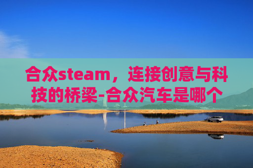 合众steam，连接创意与科技的桥梁-合众汽车是哪个旗下的
