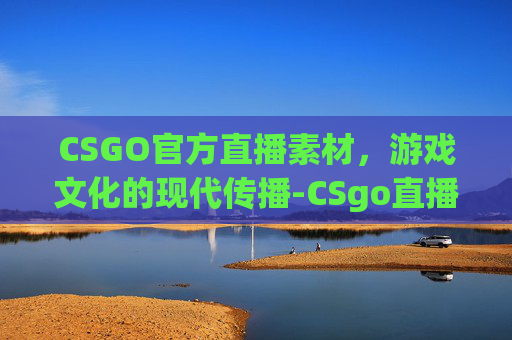 CSGO官方直播素材,游戏文化的现代传播-CSgo直播 CSGO官方直播素材,游戏文化的现代传播-CSgo直播