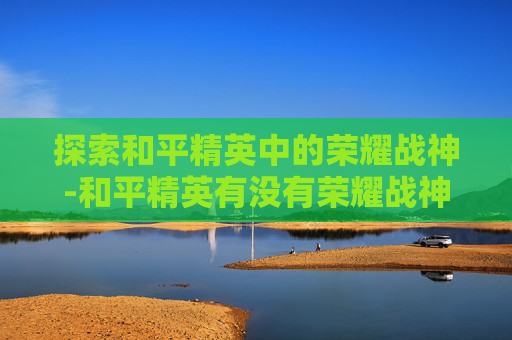 探索和平精英中的荣耀战神-和平精英有没有荣耀战神段位 探索和平精英中的荣耀战神-和平精英有没有荣耀战神段位