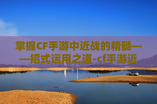 掌握CF手游中近战的精髓——招式运用之道-cf手游近战招式大全